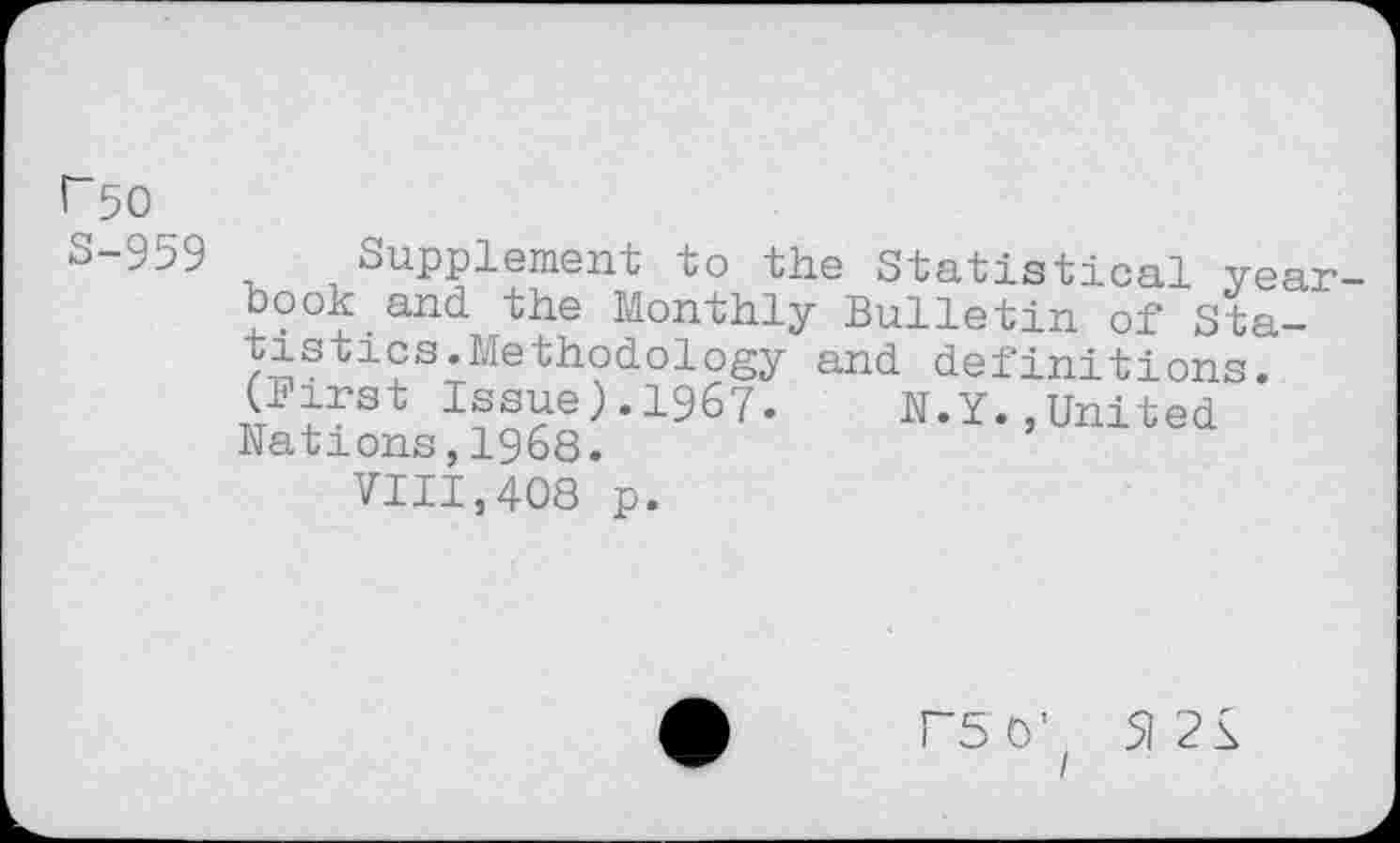 ﻿r 50
S-959
and definitions.
N. Y.,United
Supplement to the Statistical yearbook and the Monthly Bulletin of Statistics .Methodology (Birst Issue).1967. Nations,1968.
VIII,408 p.
F5 O' 5)